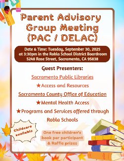 Parent Advisory Group Meeting (PAC / DELAC) Date & Time: Tuesday, September 30, 2025 at 3:30pm in the Robla School District Boardroom  5248 Rose Street, Sacr﻿amento, CA 95838 Guest Presenters: Sacramento Public Libraries Access and Resources Sacramento County Office of Education Mental Health Access Programs and Services offered through Robla Schools One free children’s book per participant & Raffle prizes Childcare available
